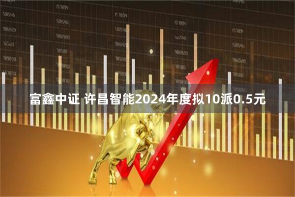 富鑫中证 许昌智能2024年度拟10派0.5元