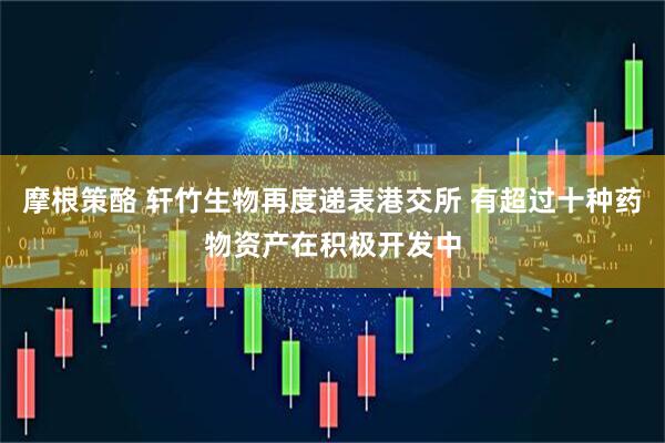 摩根策酪 轩竹生物再度递表港交所 有超过十种药物资产在积极开发中