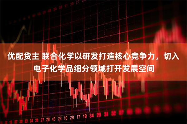 优配货主 联合化学以研发打造核心竞争力，切入电子化学品细分领域打开发展空间