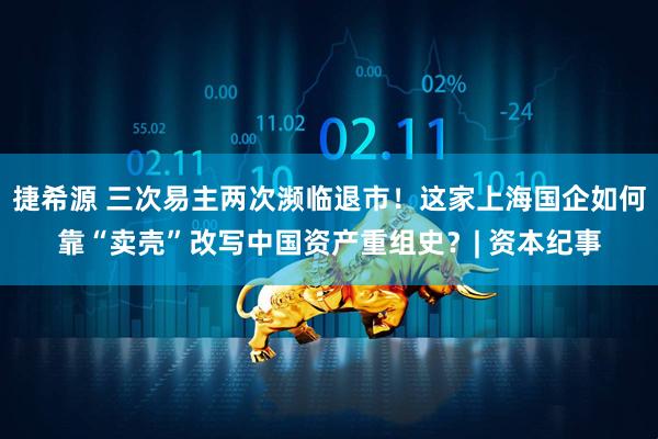 捷希源 三次易主两次濒临退市！这家上海国企如何靠“卖壳”改写中国资产重组史？| 资本纪事