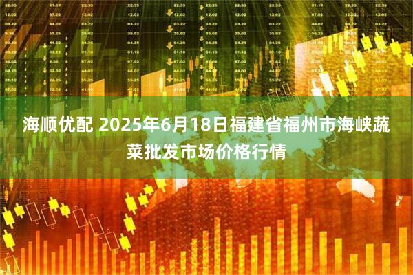 海顺优配 2025年6月18日福建省福州市海峡蔬菜批发市场价格行情