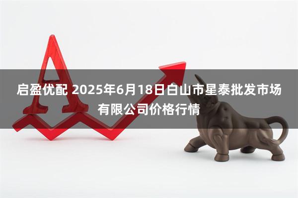 启盈优配 2025年6月18日白山市星泰批发市场有限公司价格行情