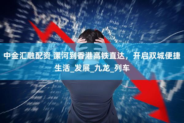 中金汇融配资 漯河到香港高铁直达，开启双城便捷生活_发展_九龙_列车