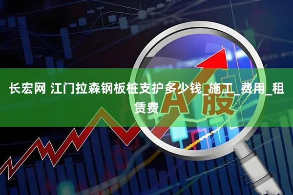 长宏网 江门拉森钢板桩支护多少钱_施工_费用_租赁费