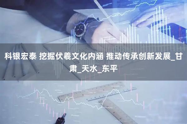 科银宏泰 挖掘伏羲文化内涵 推动传承创新发展_甘肃_天水_东平