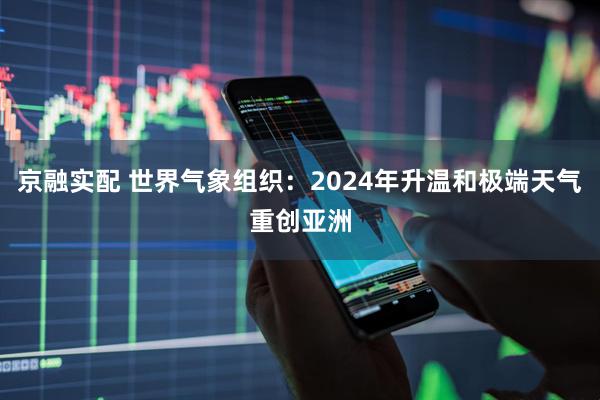 京融实配 世界气象组织：2024年升温和极端天气重创亚洲