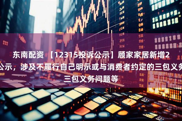 东南配资 【12315投诉公示】顾家家居新增2件投诉公示，涉及不履行自己明示或与消费者约定的三包义务问题等