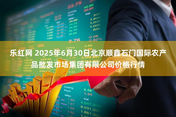 乐红网 2025年6月30日北京顺鑫石门国际农产品批发市场集团有限公司价格行情