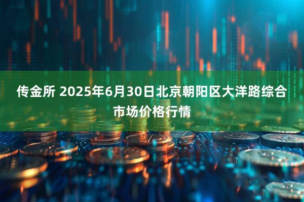 传金所 2025年6月30日北京朝阳区大洋路综合市场价格行情