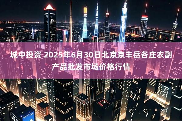 城中投资 2025年6月30日北京京丰岳各庄农副产品批发市场价格行情