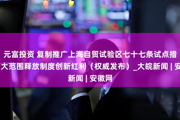 元富投资 复制推广上海自贸试验区七十七条试点措施 更大范围释放制度创新红利（权威发布）_大皖新闻 | 安徽网