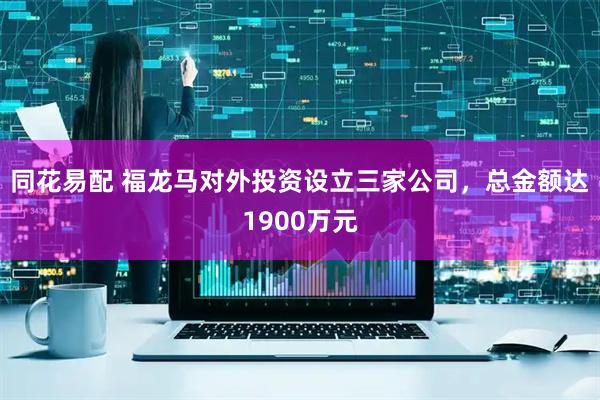同花易配 福龙马对外投资设立三家公司，总金额达1900万元