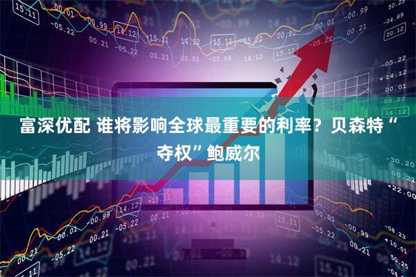 富深优配 谁将影响全球最重要的利率？贝森特“夺权”鲍威尔