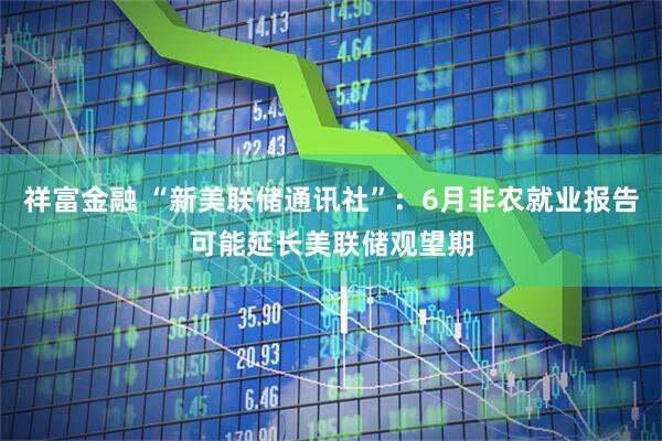 祥富金融 “新美联储通讯社”：6月非农就业报告可能延长美联储观望期