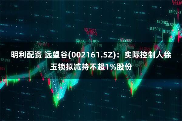 明利配资 远望谷(002161.SZ)：实际控制人徐玉锁拟减持不超1%股份