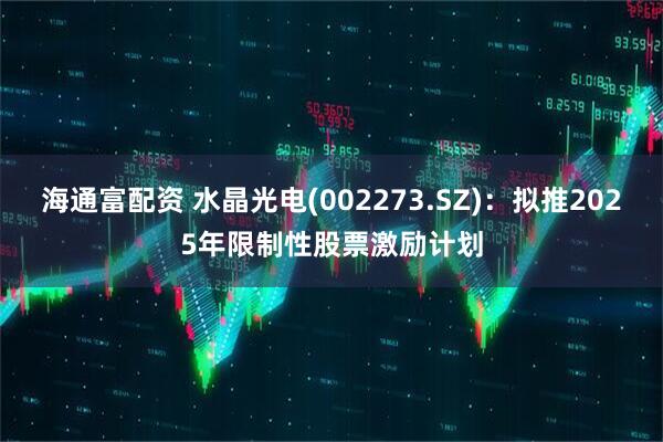 海通富配资 水晶光电(002273.SZ)：拟推2025年限制性股票激励计划
