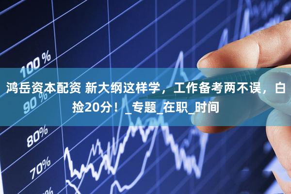 鸿岳资本配资 新大纲这样学，工作备考两不误，白捡20分！_专题_在职_时间
