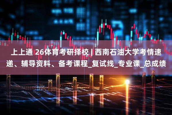 上上通 26体育考研择校 | 西南石油大学考情速递、辅导资料、备考课程_复试线_专业课_总成绩