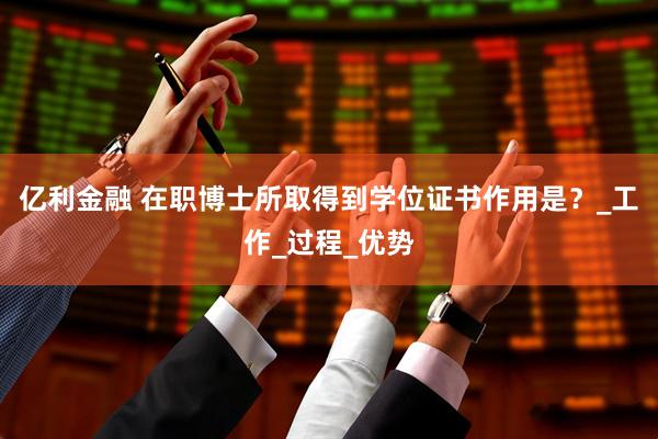 亿利金融 在职博士所取得到学位证书作用是？_工作_过程_优势