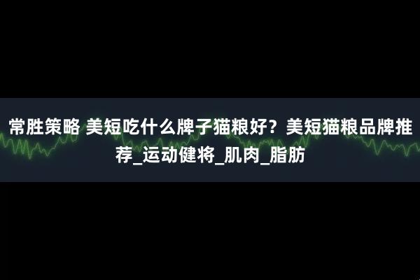 常胜策略 美短吃什么牌子猫粮好？美短猫粮品牌推荐_运动健将_肌肉_脂肪