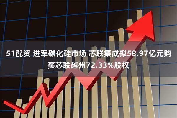 51配资 进军碳化硅市场 芯联集成拟58.97亿元购买芯联越州72.33%股权