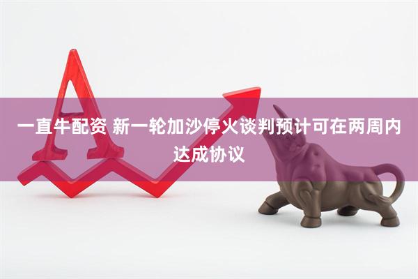 一直牛配资 新一轮加沙停火谈判预计可在两周内达成协议