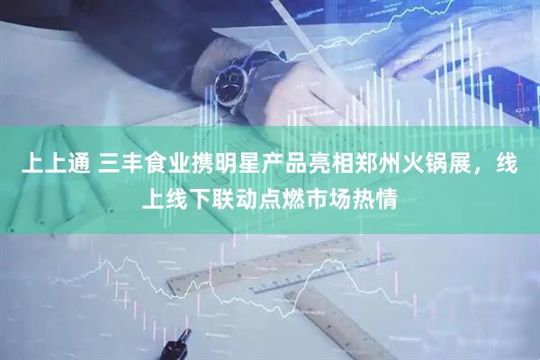 上上通 三丰食业携明星产品亮相郑州火锅展，线上线下联动点燃市场热情