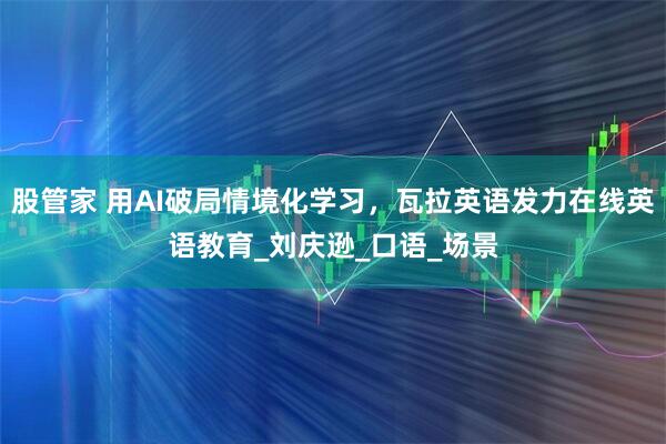 股管家 用AI破局情境化学习，瓦拉英语发力在线英语教育_刘庆逊_口语_场景