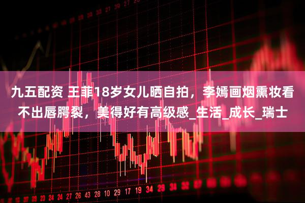 九五配资 王菲18岁女儿晒自拍，李嫣画烟熏妆看不出唇腭裂，美得好有高级感_生活_成长_瑞士