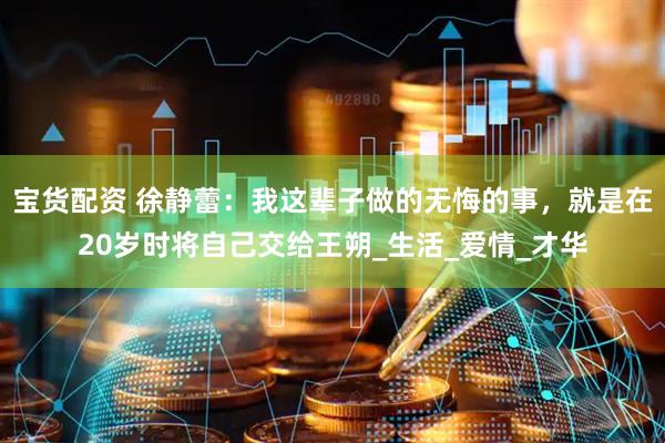 宝货配资 徐静蕾：我这辈子做的无悔的事，就是在20岁时将自己交给王朔_生活_爱情_才华