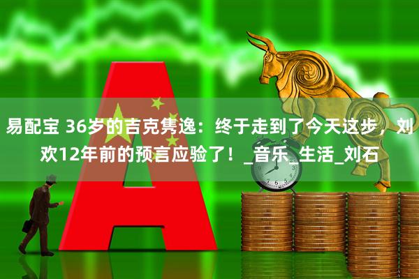 易配宝 36岁的吉克隽逸：终于走到了今天这步，刘欢12年前的预言应验了！_音乐_生活_刘石