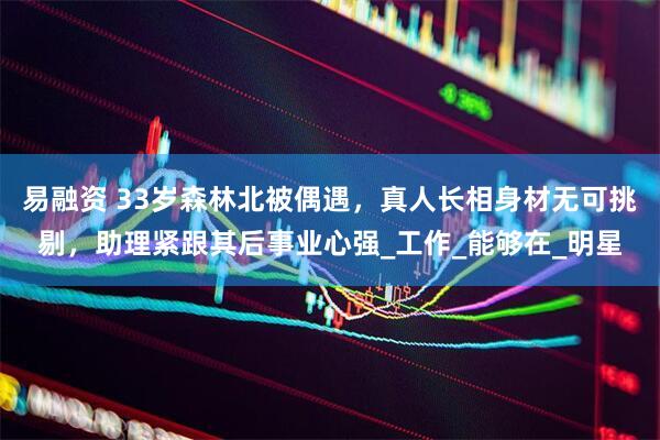易融资 33岁森林北被偶遇，真人长相身材无可挑剔，助理紧跟其后事业心强_工作_能够在_明星
