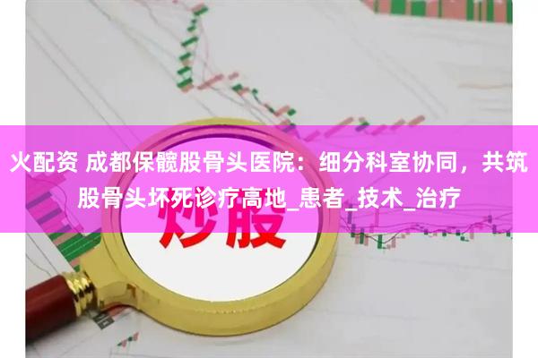 火配资 成都保髋股骨头医院：细分科室协同，共筑股骨头坏死诊疗高地_患者_技术_治疗
