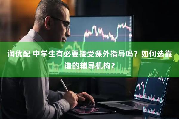 淘优配 中学生有必要接受课外指导吗？如何选靠谱的辅导机构？