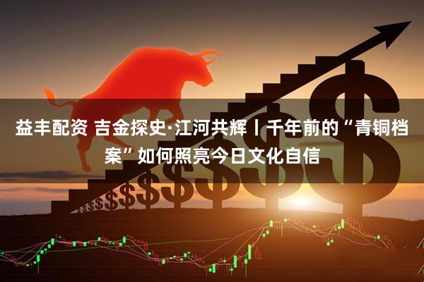 益丰配资 吉金探史·江河共辉丨千年前的“青铜档案”如何照亮今日文化自信