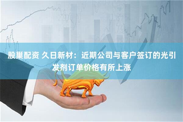 股巢配资 久日新材：近期公司与客户签订的光引发剂订单价格有所上涨