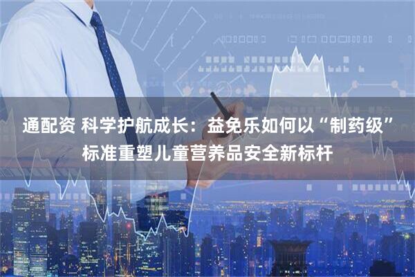 通配资 科学护航成长：益免乐如何以“制药级”标准重塑儿童营养品安全新标杆