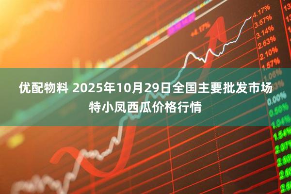 优配物料 2025年10月29日全国主要批发市场特小凤西瓜价格行情