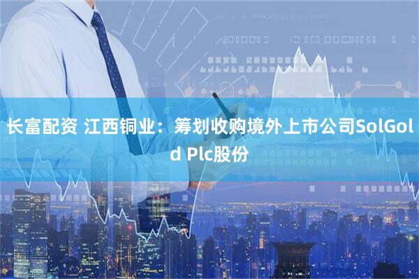 长富配资 江西铜业：筹划收购境外上市公司SolGold Plc股份