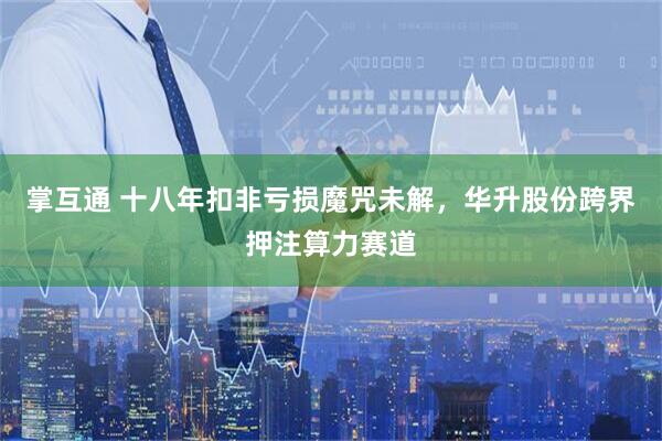 掌互通 十八年扣非亏损魔咒未解，华升股份跨界押注算力赛道